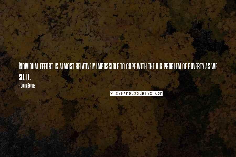 John Burns Quotes: Individual effort is almost relatively impossible to cope with the big problem of poverty as we see it.