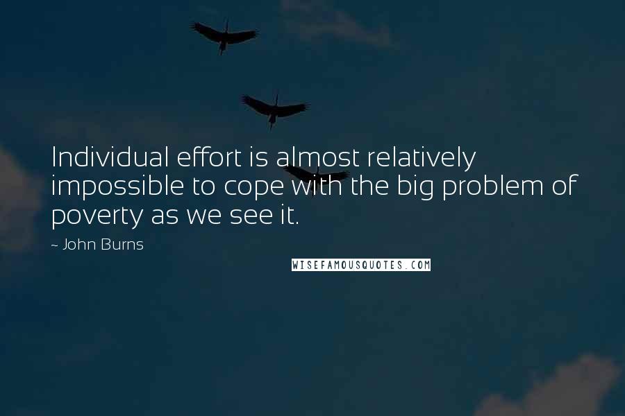 John Burns Quotes: Individual effort is almost relatively impossible to cope with the big problem of poverty as we see it.