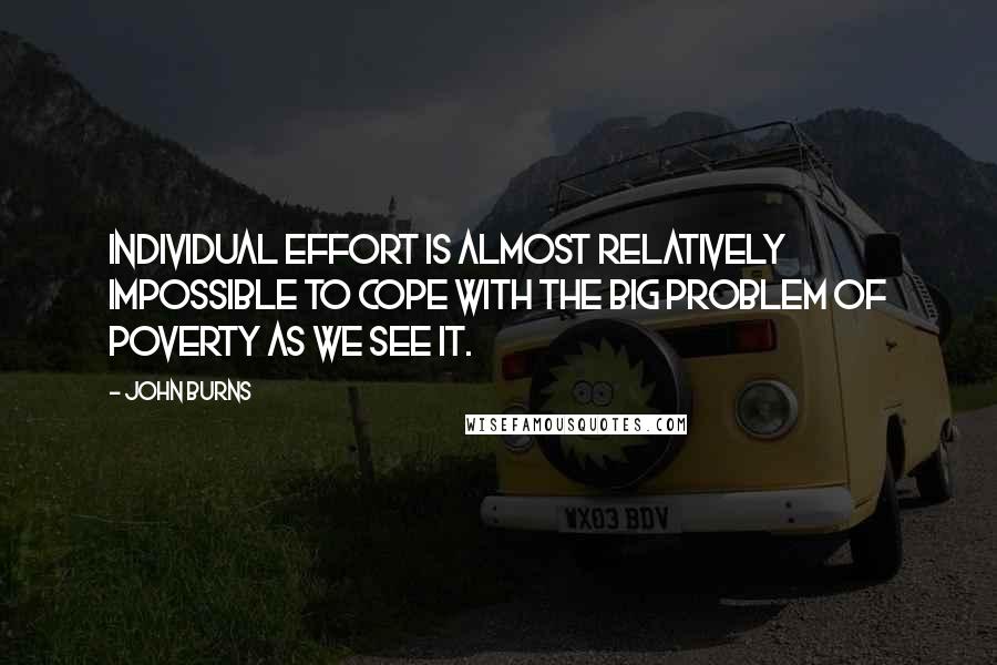 John Burns Quotes: Individual effort is almost relatively impossible to cope with the big problem of poverty as we see it.