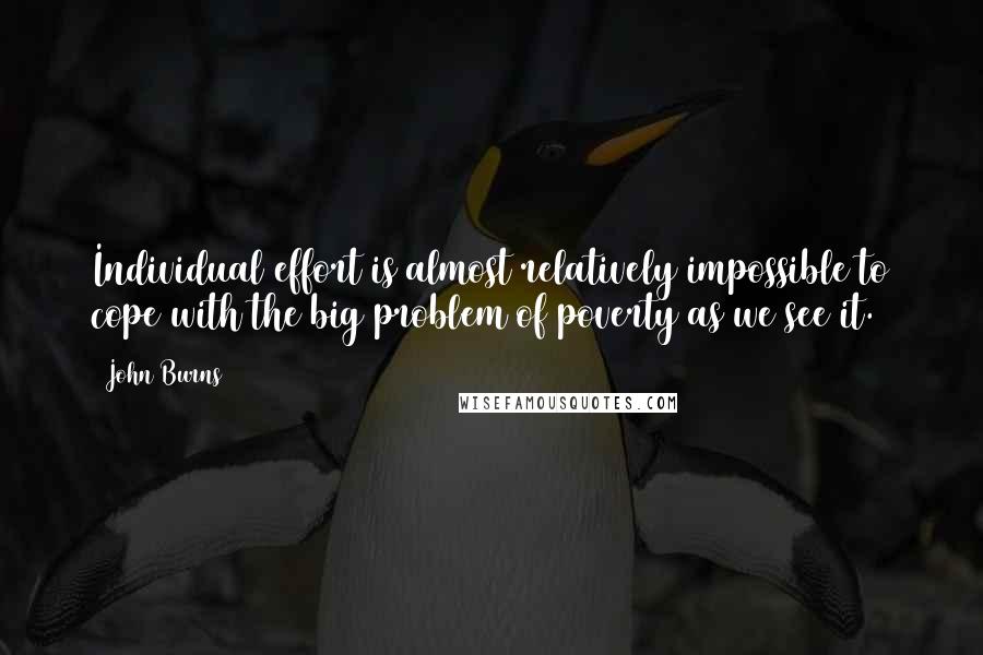 John Burns Quotes: Individual effort is almost relatively impossible to cope with the big problem of poverty as we see it.