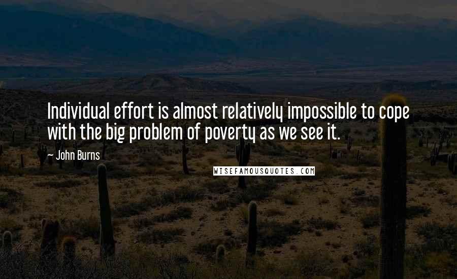 John Burns Quotes: Individual effort is almost relatively impossible to cope with the big problem of poverty as we see it.