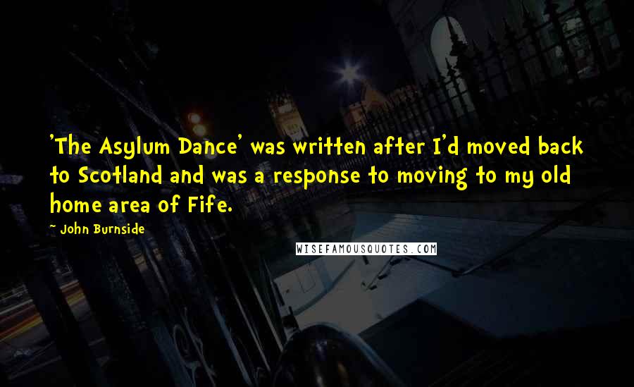 John Burnside Quotes: 'The Asylum Dance' was written after I'd moved back to Scotland and was a response to moving to my old home area of Fife.