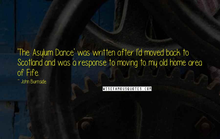 John Burnside Quotes: 'The Asylum Dance' was written after I'd moved back to Scotland and was a response to moving to my old home area of Fife.