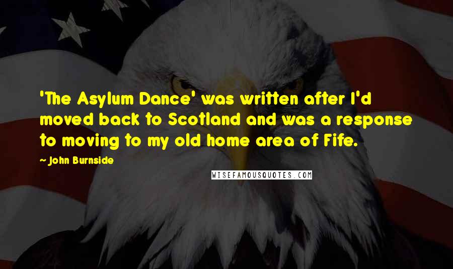 John Burnside Quotes: 'The Asylum Dance' was written after I'd moved back to Scotland and was a response to moving to my old home area of Fife.