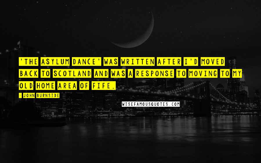 John Burnside Quotes: 'The Asylum Dance' was written after I'd moved back to Scotland and was a response to moving to my old home area of Fife.