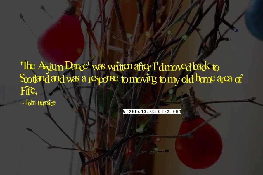 John Burnside Quotes: 'The Asylum Dance' was written after I'd moved back to Scotland and was a response to moving to my old home area of Fife.