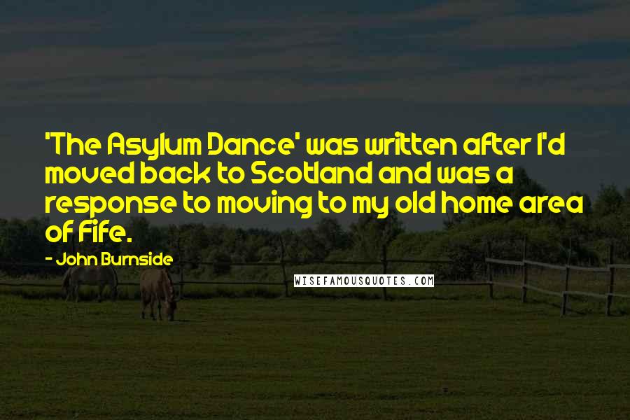 John Burnside Quotes: 'The Asylum Dance' was written after I'd moved back to Scotland and was a response to moving to my old home area of Fife.