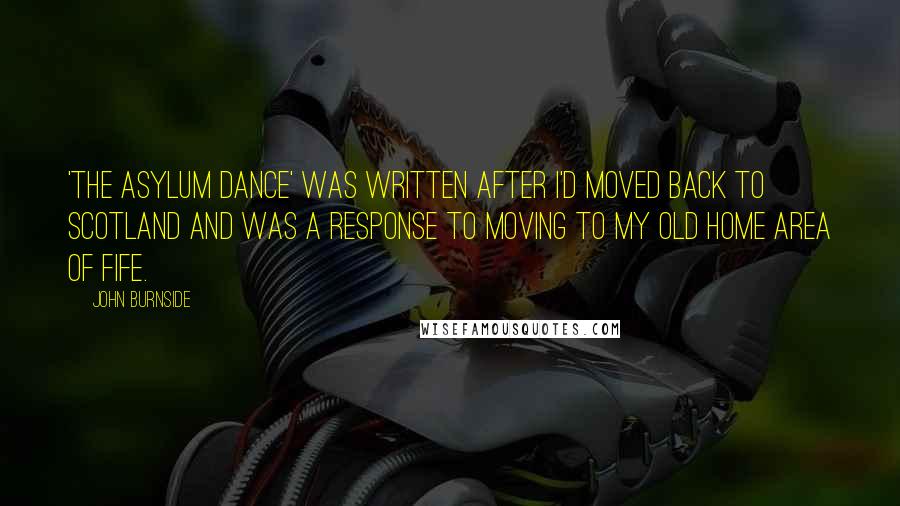 John Burnside Quotes: 'The Asylum Dance' was written after I'd moved back to Scotland and was a response to moving to my old home area of Fife.