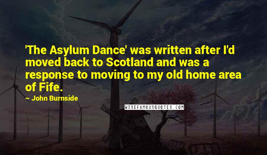 John Burnside Quotes: 'The Asylum Dance' was written after I'd moved back to Scotland and was a response to moving to my old home area of Fife.