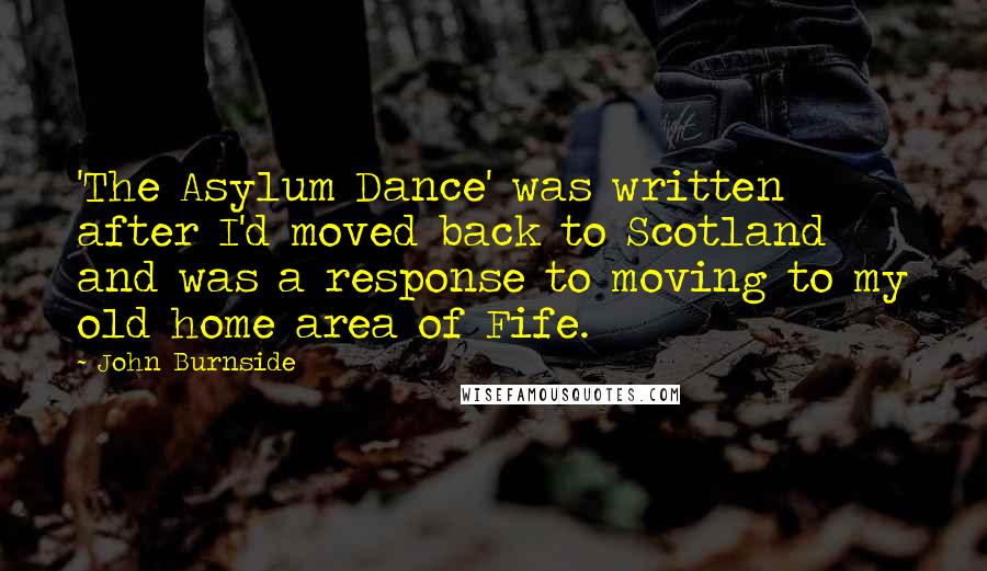 John Burnside Quotes: 'The Asylum Dance' was written after I'd moved back to Scotland and was a response to moving to my old home area of Fife.