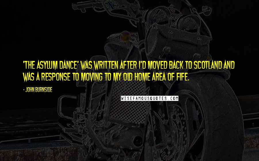 John Burnside Quotes: 'The Asylum Dance' was written after I'd moved back to Scotland and was a response to moving to my old home area of Fife.