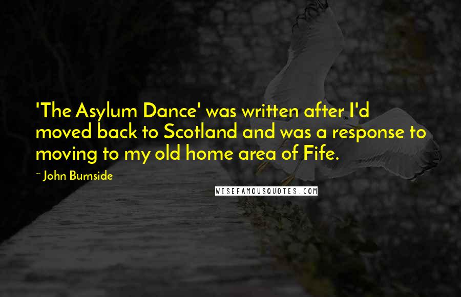 John Burnside Quotes: 'The Asylum Dance' was written after I'd moved back to Scotland and was a response to moving to my old home area of Fife.