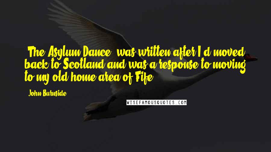 John Burnside Quotes: 'The Asylum Dance' was written after I'd moved back to Scotland and was a response to moving to my old home area of Fife.