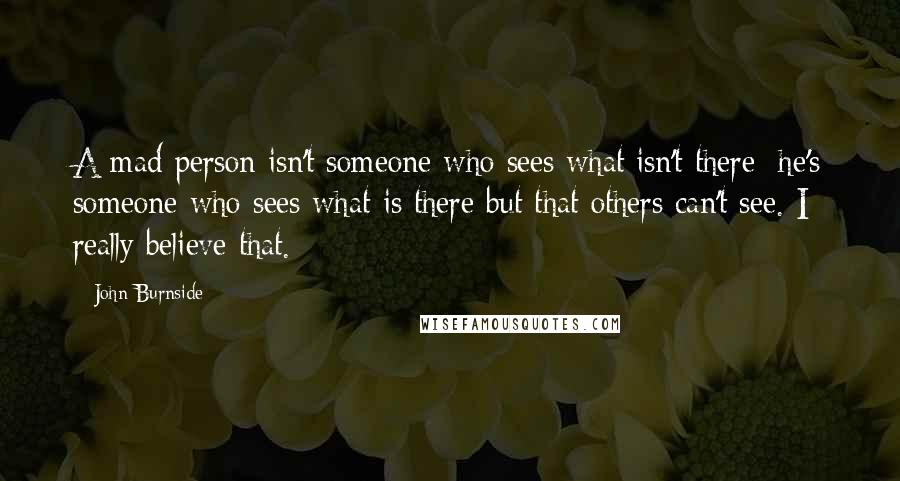 John Burnside Quotes: A mad person isn't someone who sees what isn't there; he's someone who sees what is there but that others can't see. I really believe that.