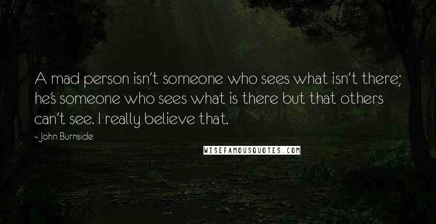 John Burnside Quotes: A mad person isn't someone who sees what isn't there; he's someone who sees what is there but that others can't see. I really believe that.