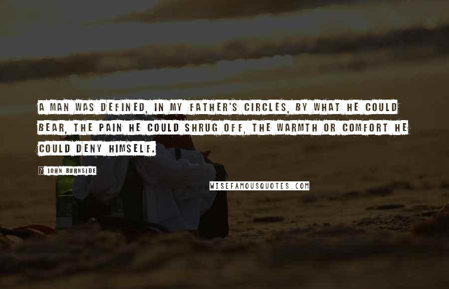 John Burnside Quotes: A man was defined, in my father's circles, by what he could bear, the pain he could shrug off, the warmth or comfort he could deny himself.