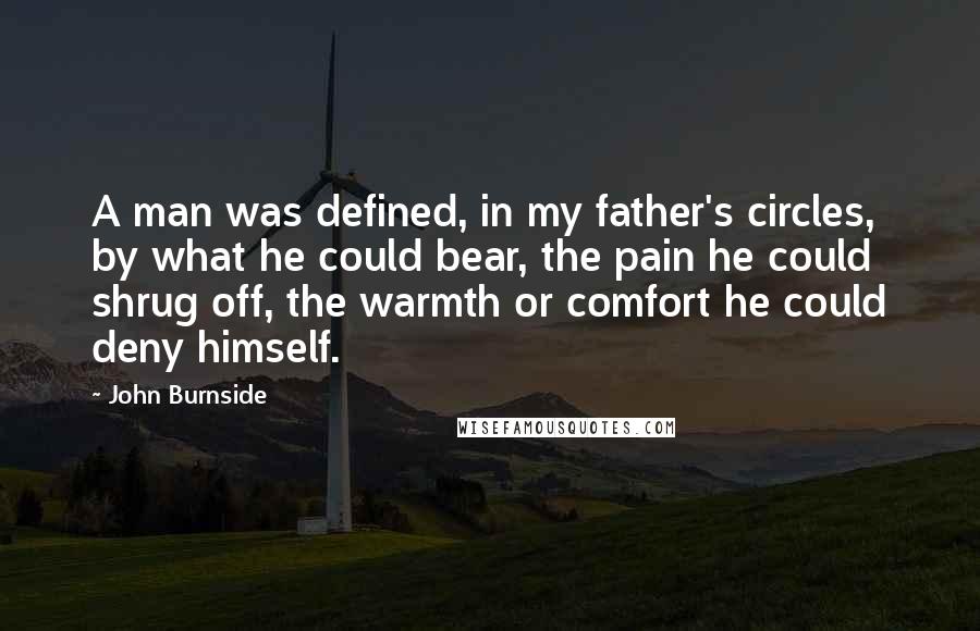 John Burnside Quotes: A man was defined, in my father's circles, by what he could bear, the pain he could shrug off, the warmth or comfort he could deny himself.