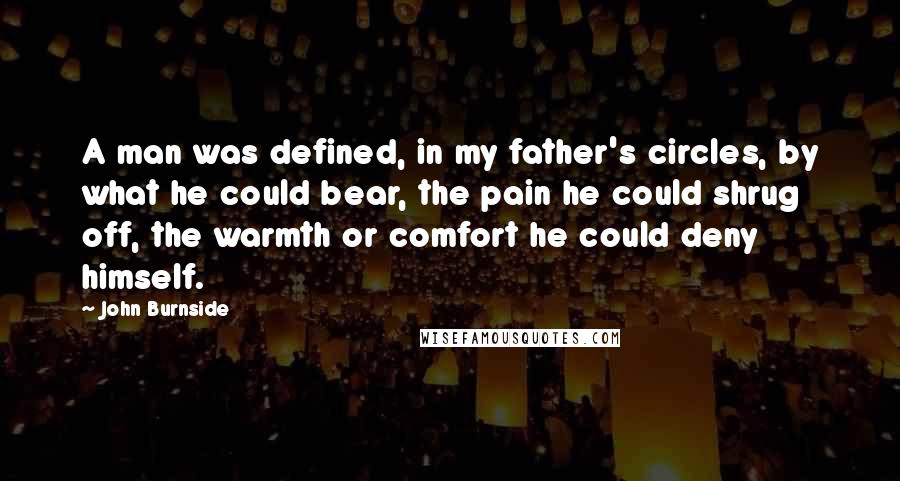 John Burnside Quotes: A man was defined, in my father's circles, by what he could bear, the pain he could shrug off, the warmth or comfort he could deny himself.