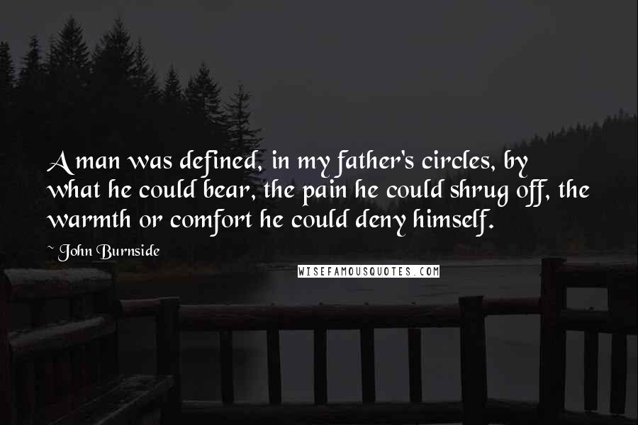 John Burnside Quotes: A man was defined, in my father's circles, by what he could bear, the pain he could shrug off, the warmth or comfort he could deny himself.