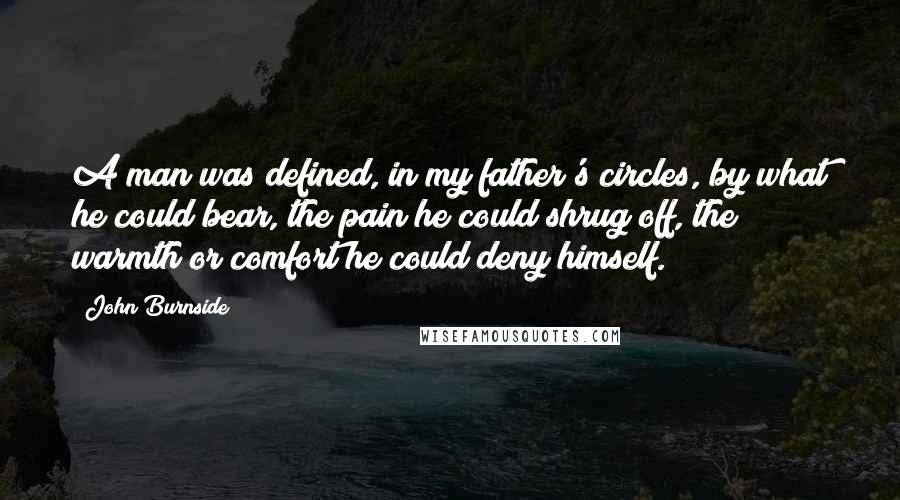 John Burnside Quotes: A man was defined, in my father's circles, by what he could bear, the pain he could shrug off, the warmth or comfort he could deny himself.