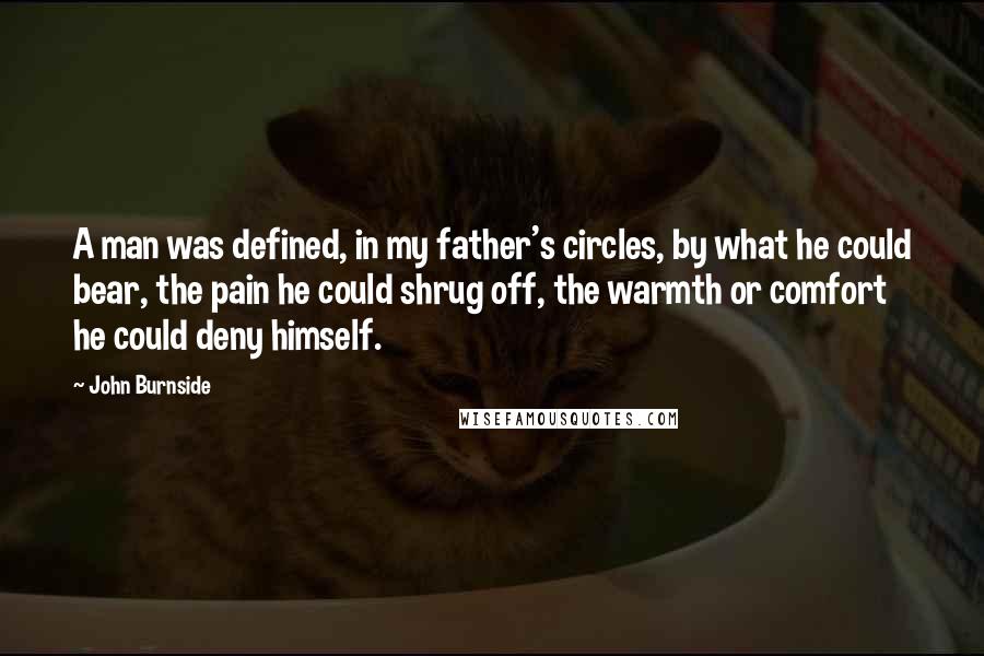 John Burnside Quotes: A man was defined, in my father's circles, by what he could bear, the pain he could shrug off, the warmth or comfort he could deny himself.