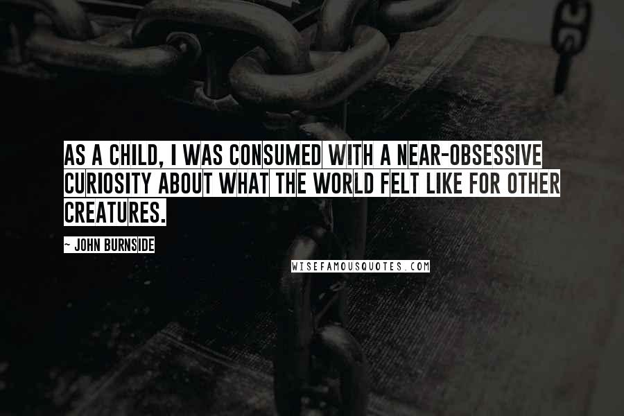 John Burnside Quotes: As a child, I was consumed with a near-obsessive curiosity about what the world felt like for other creatures.