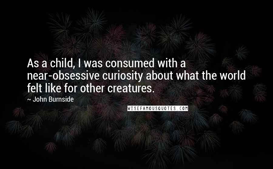 John Burnside Quotes: As a child, I was consumed with a near-obsessive curiosity about what the world felt like for other creatures.