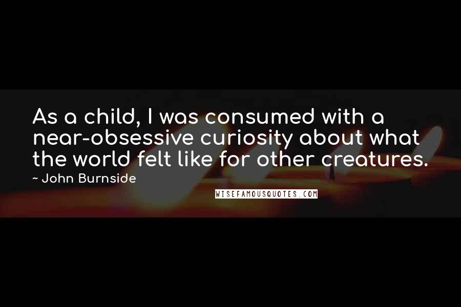 John Burnside Quotes: As a child, I was consumed with a near-obsessive curiosity about what the world felt like for other creatures.