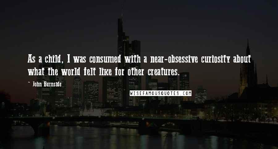 John Burnside Quotes: As a child, I was consumed with a near-obsessive curiosity about what the world felt like for other creatures.