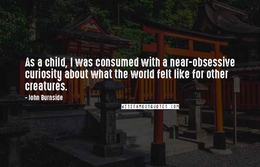 John Burnside Quotes: As a child, I was consumed with a near-obsessive curiosity about what the world felt like for other creatures.
