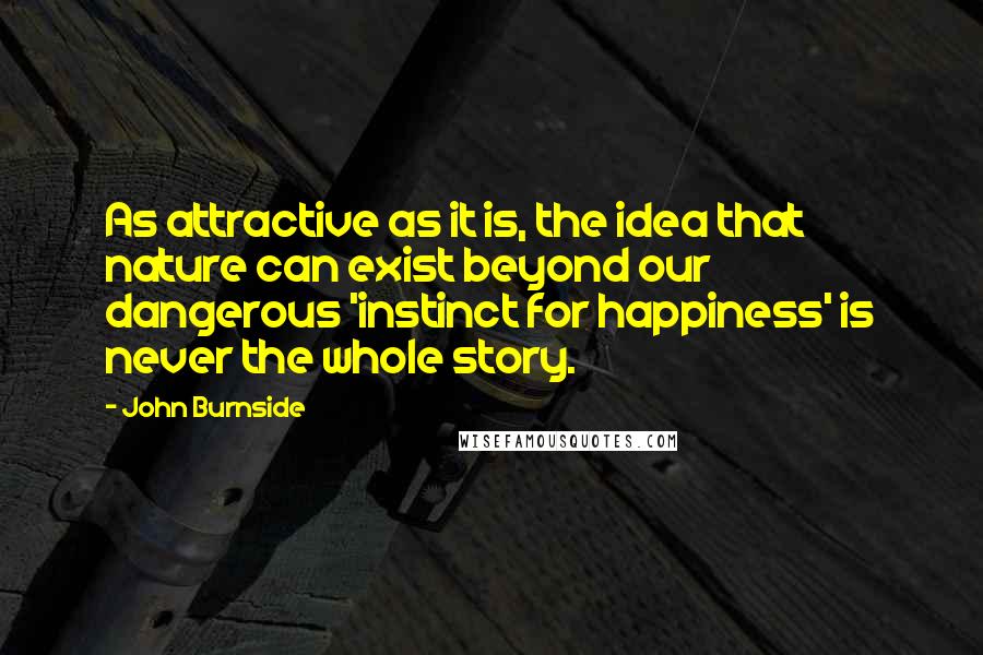John Burnside Quotes: As attractive as it is, the idea that nature can exist beyond our dangerous 'instinct for happiness' is never the whole story.