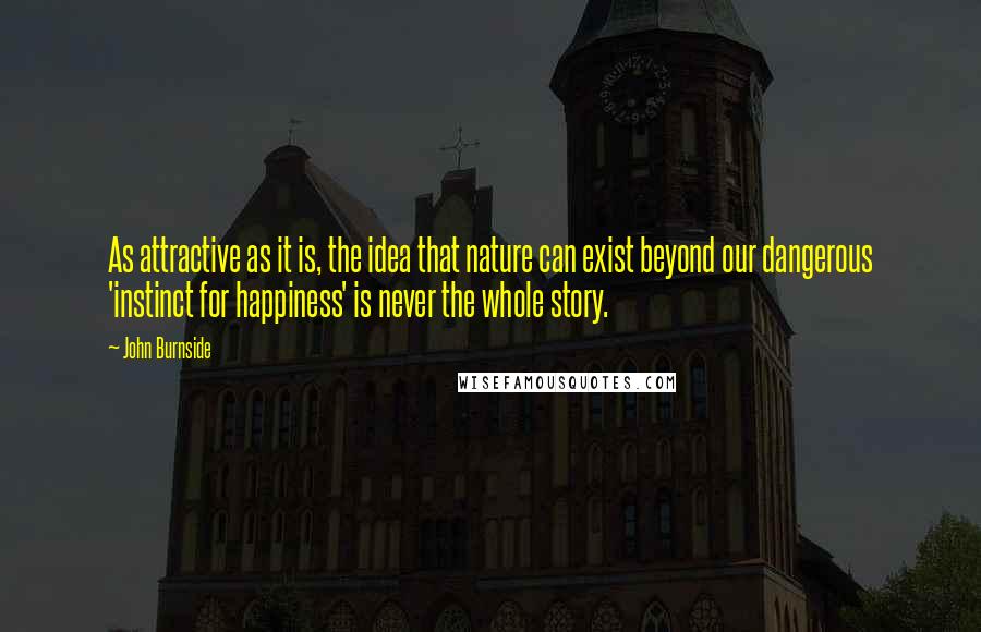 John Burnside Quotes: As attractive as it is, the idea that nature can exist beyond our dangerous 'instinct for happiness' is never the whole story.