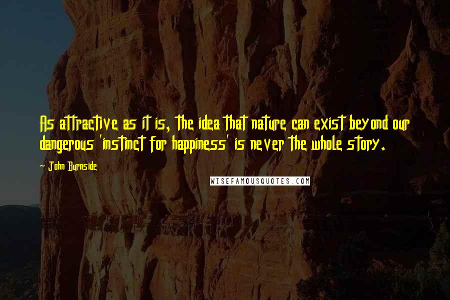 John Burnside Quotes: As attractive as it is, the idea that nature can exist beyond our dangerous 'instinct for happiness' is never the whole story.