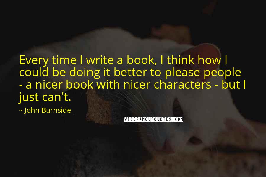 John Burnside Quotes: Every time I write a book, I think how I could be doing it better to please people - a nicer book with nicer characters - but I just can't.