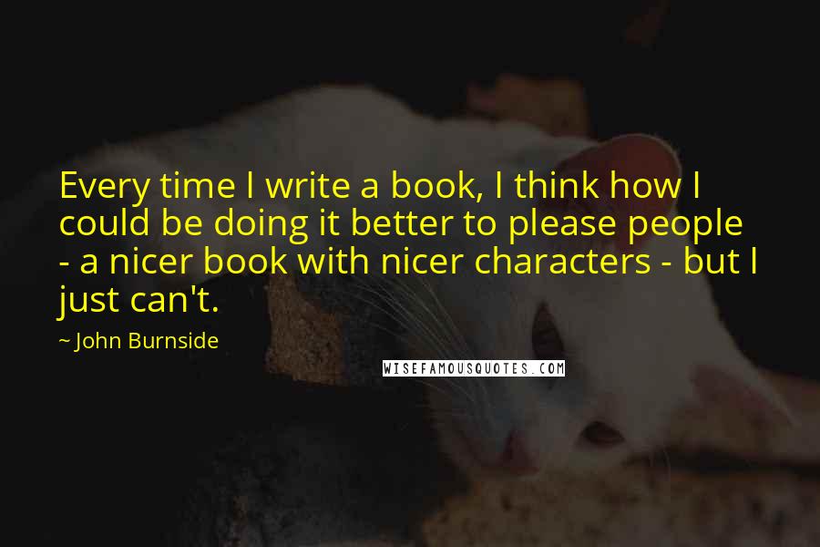 John Burnside Quotes: Every time I write a book, I think how I could be doing it better to please people - a nicer book with nicer characters - but I just can't.