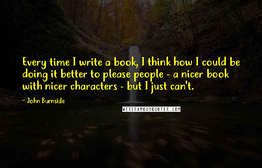 John Burnside Quotes: Every time I write a book, I think how I could be doing it better to please people - a nicer book with nicer characters - but I just can't.