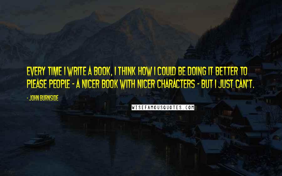 John Burnside Quotes: Every time I write a book, I think how I could be doing it better to please people - a nicer book with nicer characters - but I just can't.