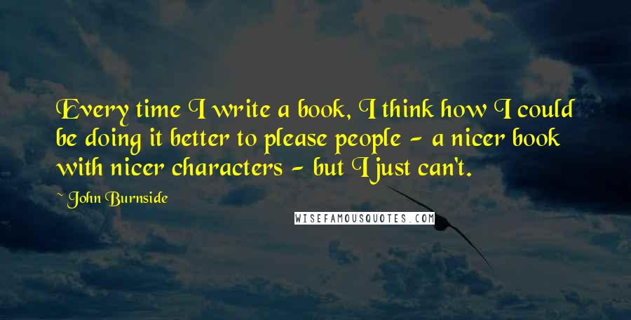 John Burnside Quotes: Every time I write a book, I think how I could be doing it better to please people - a nicer book with nicer characters - but I just can't.