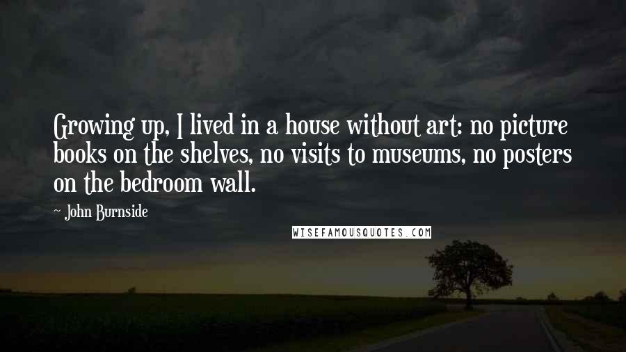 John Burnside Quotes: Growing up, I lived in a house without art: no picture books on the shelves, no visits to museums, no posters on the bedroom wall.