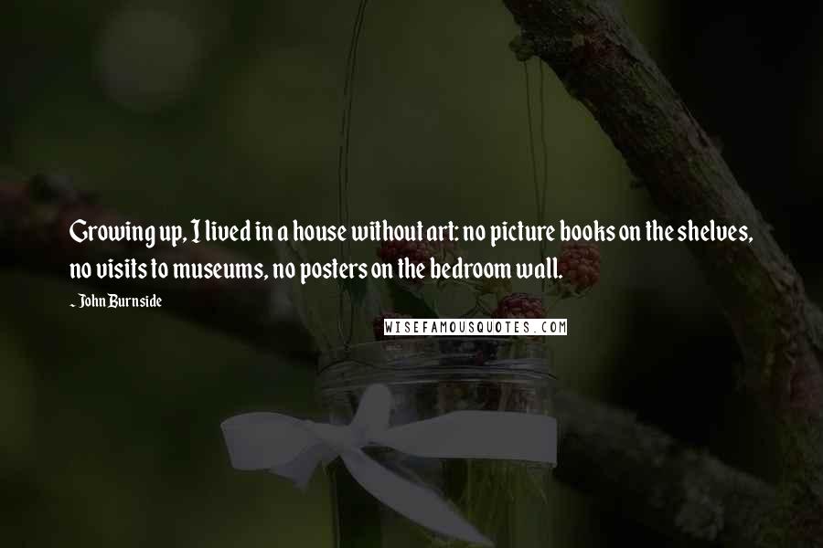 John Burnside Quotes: Growing up, I lived in a house without art: no picture books on the shelves, no visits to museums, no posters on the bedroom wall.