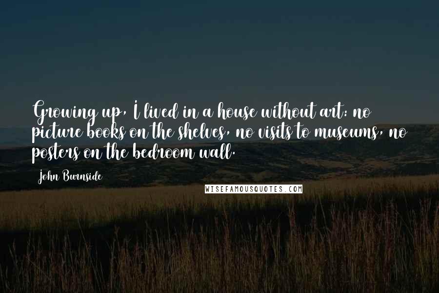 John Burnside Quotes: Growing up, I lived in a house without art: no picture books on the shelves, no visits to museums, no posters on the bedroom wall.