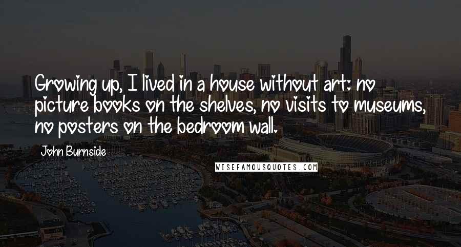 John Burnside Quotes: Growing up, I lived in a house without art: no picture books on the shelves, no visits to museums, no posters on the bedroom wall.