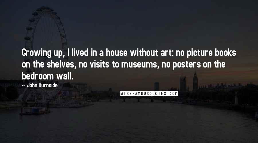 John Burnside Quotes: Growing up, I lived in a house without art: no picture books on the shelves, no visits to museums, no posters on the bedroom wall.