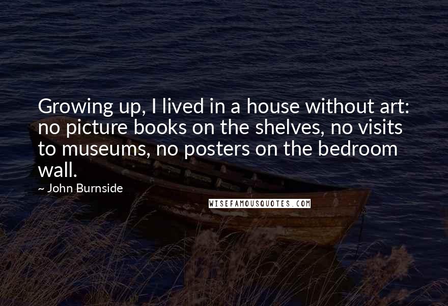 John Burnside Quotes: Growing up, I lived in a house without art: no picture books on the shelves, no visits to museums, no posters on the bedroom wall.
