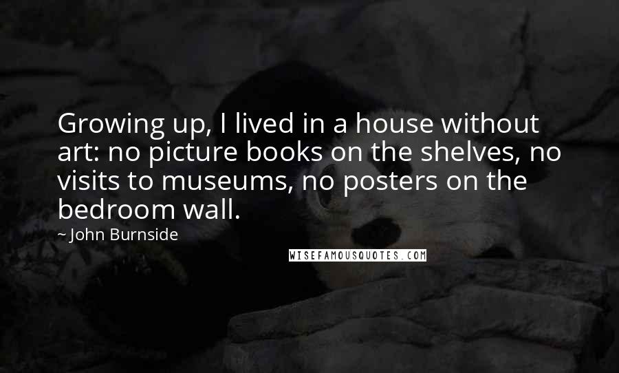 John Burnside Quotes: Growing up, I lived in a house without art: no picture books on the shelves, no visits to museums, no posters on the bedroom wall.