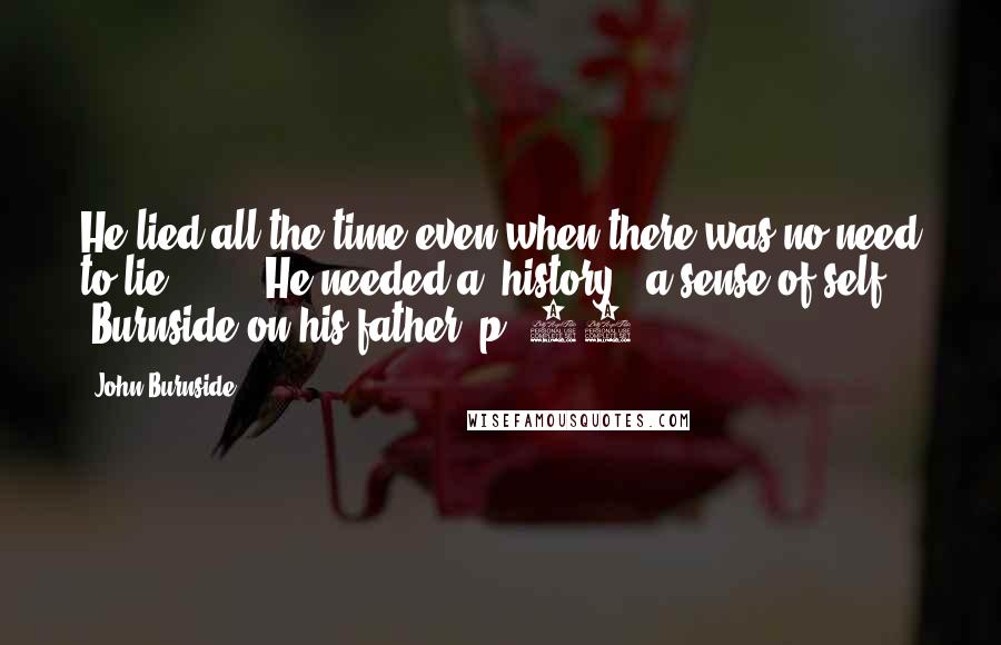 John Burnside Quotes: He lied all the time even when there was no need to lie [ ... ] He needed a _history_, a sense of self. [Burnside on his father, p. 22]