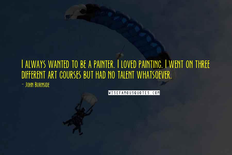 John Burnside Quotes: I always wanted to be a painter. I loved painting. I went on three different art courses but had no talent whatsoever.