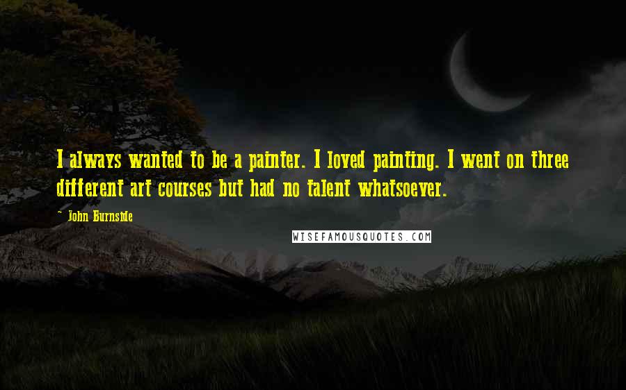 John Burnside Quotes: I always wanted to be a painter. I loved painting. I went on three different art courses but had no talent whatsoever.