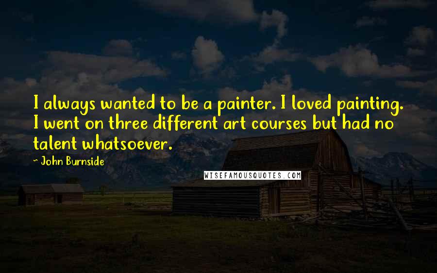 John Burnside Quotes: I always wanted to be a painter. I loved painting. I went on three different art courses but had no talent whatsoever.