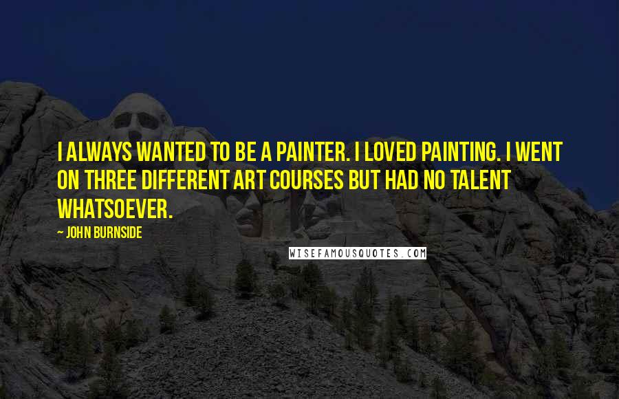 John Burnside Quotes: I always wanted to be a painter. I loved painting. I went on three different art courses but had no talent whatsoever.